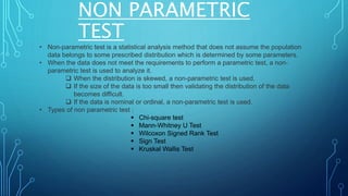 NON PARAMETRIC
TEST
• Non-parametric test is a statistical analysis method that does not assume the population
data belongs to some prescribed distribution which is determined by some parameters.
• When the data does not meet the requirements to perform a parametric test, a non-
parametric test is used to analyze it.
 When the distribution is skewed, a non-parametric test is used.
 If the size of the data is too small then validating the distribution of the data
becomes difficult.
 If the data is nominal or ordinal, a non-parametric test is used.
• Types of non parametric test :
 Chi-square test
 Mann-Whitney U Test
 Wilcoxon Signed Rank Test
 Sign Test
 Kruskal Wallis Test
 