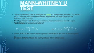 MANN-WHITNEY U
TEST
• This non-parametric test is analogous to t-tests for independent samples. To conduct
such a test the distribution must contain ordinal data. It is also known as the
Wilcoxon rank sum test.
• Null Hypothesis: H0: The two populations under consideration must be equal.
• Test Statistic: U should be smaller of
OR
• where, R1R1 is the sum of ranks in group 1 and R2R2 is the sum of ranks in group
2.
• Decision Criteria: Reject the null hypothesis if U < critical value.
𝑈 = 𝑛1𝑛2 +
𝑛1 𝑛1 + 1
2
− 𝑅1 𝑈 = 𝑛1𝑛2 +
𝑛2 𝑛2 + 1
2
− 𝑅2
 