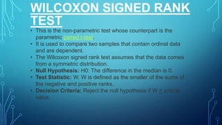 WILCOXON SIGNED RANK
TEST
• This is the non-parametric test whose counterpart is the
parametric paired t-test.
• It is used to compare two samples that contain ordinal data
and are dependent.
• The Wilcoxon signed rank test assumes that the data comes
from a symmetric distribution.
• Null Hypothesis: H0: The difference in the median is 0.
• Test Statistic: W. W is defined as the smaller of the sums of
the negative and positive ranks.
• Decision Criteria: Reject the null hypothesis if W < critical
value.
 