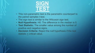 SIGN
TEST
• This non-parametric test is the parametric counterpart to
the paired samples t-test.
• The sign test is similar to the Wilcoxon sign test.
• Null Hypothesis: H0: The difference in the median is 0.
• Test Statistic: The smaller value among the number of
positive and negative signs.
• Decision Criteria: Reject the null hypothesis if the test
statistic < critical value.
 