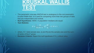 KRUSKAL WALLIS
TEST
• The parametric one-way ANOVA test is analogous to the non-parametric
Kruskal Wallis test. It is used for comparing more than two groups of data
that are independent and ordinal.
• Null Hypothesis: H0H0: m population medians are equal
• Test Statistic:
𝐻 =
12
𝑁 𝑁 + 1
𝛴1
𝑚
𝑅𝑖
2
𝑛𝑖
− 3 𝑁 + 1
• where, N = total sample size, nj and Rj are the sample size and the sum
of ranks of the jth group
• Decision Criteria: Reject the null hypothesis if H > critical value
 