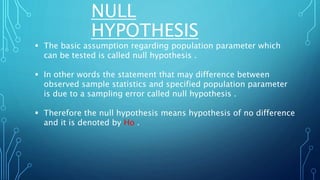 NULL
HYPOTHESIS
 The basic assumption regarding population parameter which
can be tested is called null hypothesis .
 In other words the statement that may difference between
observed sample statistics and specified population parameter
is due to a sampling error called null hypothesis .
 Therefore the null hypothesis means hypothesis of no difference
and it is denoted by Ho .
 