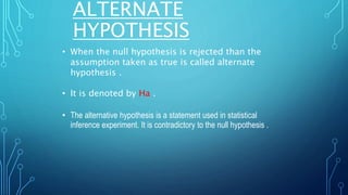 ALTERNATE
HYPOTHESIS
• When the null hypothesis is rejected than the
assumption taken as true is called alternate
hypothesis .
• It is denoted by Ha .
• The alternative hypothesis is a statement used in statistical
inference experiment. It is contradictory to the null hypothesis .
 