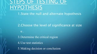 STEPS OF TESTING OF
HYPOTHESIS
1.State the null and alternate hypothesis
.
2.Choose the level of significance at size
α .
3.Determine the critical region
4.Use test statistics
5.Making decision or conclusion
 