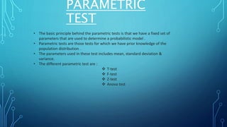 PARAMETRIC
TEST
• The basic principle behind the parametric tests is that we have a fixed set of
parameters that are used to determine a probabilistic model .
• Parametric tests are those tests for which we have prior knowledge of the
population distribution .
• The parameters used in these test includes mean, standard deviation &
variance.
• The different parametric test are :
 T-test
 F-test
 Z-test
 Anova test
 