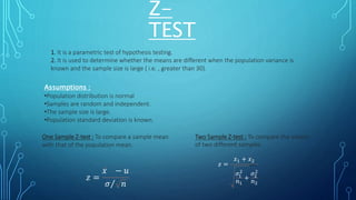 Z-
TEST
1. It is a parametric test of hypothesis testing.
2. It is used to determine whether the means are different when the population variance is
known and the sample size is large ( i.e. , greater than 30).
Assumptions :
•Population distribution is normal
•Samples are random and independent.
•The sample size is large.
•Population standard deviation is known.
One Sample Z-test : To compare a sample mean
with that of the population mean.
Two Sample Z-test : To compare the means
of two different samples.
𝑧 =
𝑥1 + 𝑥2
𝜎1
2
𝑛1
+
𝜎2
2
𝑛2
𝑧 =
𝑥 − 𝑢
𝜎 𝑛
 