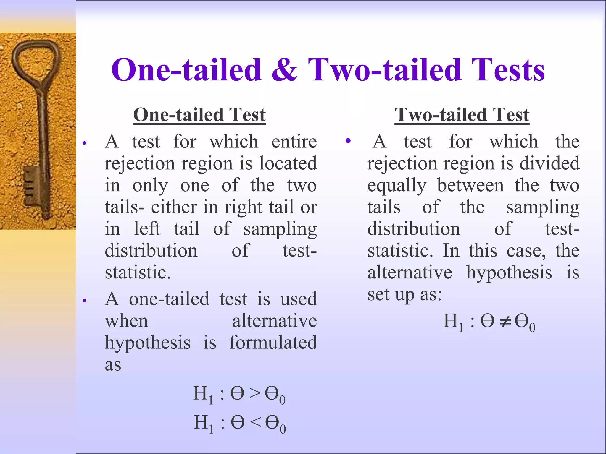 One-tailed & Two-tailed Tests
One-tailed Test
• A test for which entire
rejection region is located
in only one of the two
tails- either in right tail or
in left tail of sampling
distribution of test-
statistic.
• A one-tailed test is used
when alternative
hypothesis is formulated
as
H1 : Ɵ > Ɵ0
H1 : Ɵ < Ɵ0
Two-tailed Test
• A test for which the
rejection region is divided
equally between the two
tails of the sampling
distribution of test-
statistic. In this case, the
alternative hypothesis is
set up as:
H1 : Ɵ  Ɵ0
 
