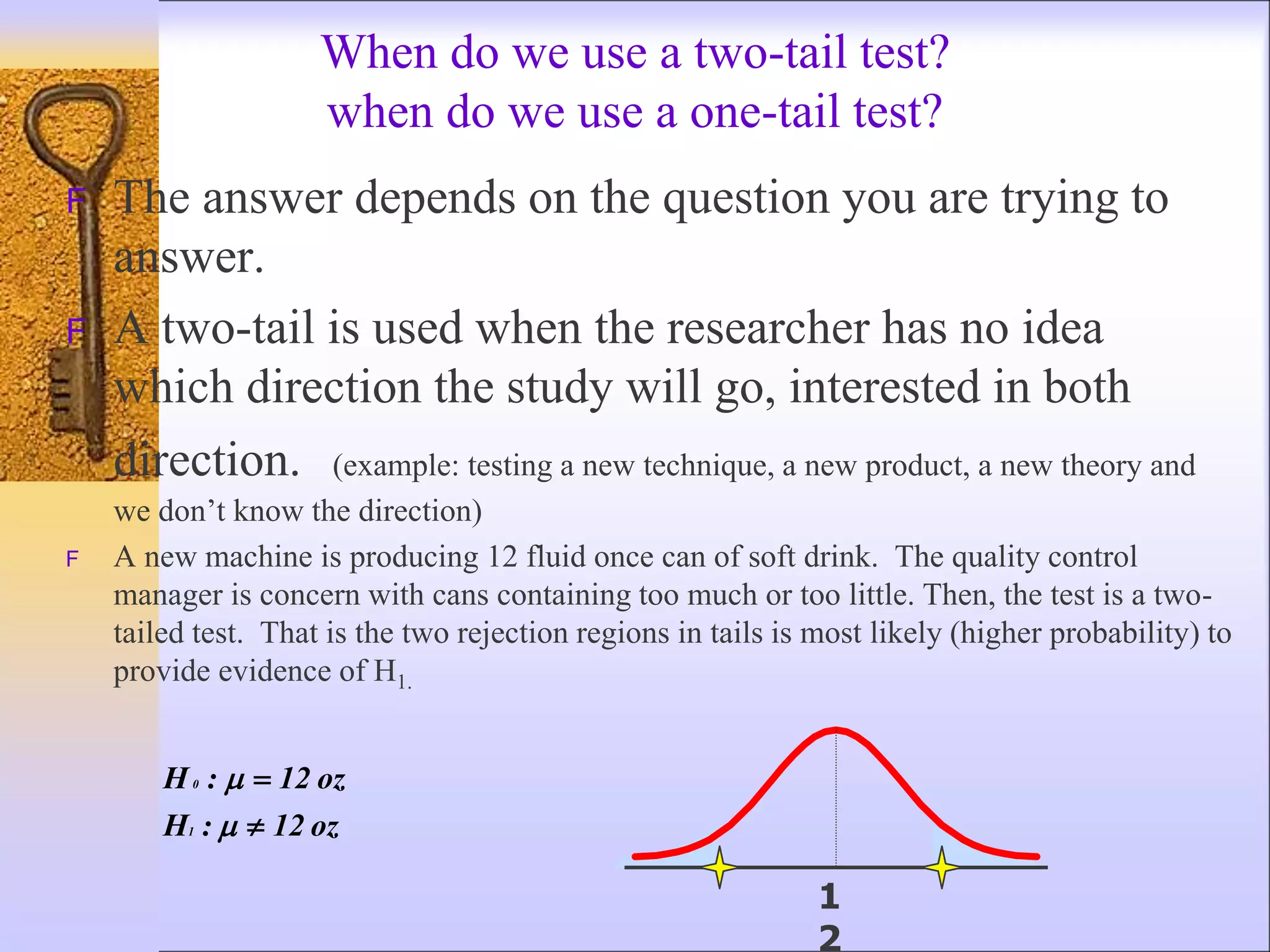 When do we use a two-tail test?
when do we use a one-tail test?
F The answer depends on the question you are trying to
answer.
F A two-tail is used when the researcher has no idea
which direction the study will go, interested in both
direction. (example: testing a new technique, a new product, a new theory and
we don’t know the direction)
F A new machine is producing 12 fluid once can of soft drink. The quality control
manager is concern with cans containing too much or too little. Then, the test is a two-
tailed test. That is the two rejection regions in tails is most likely (higher probability) to
provide evidence of H1.
oz
12
:
H
oz
12
:
H
1
0





1
2
 