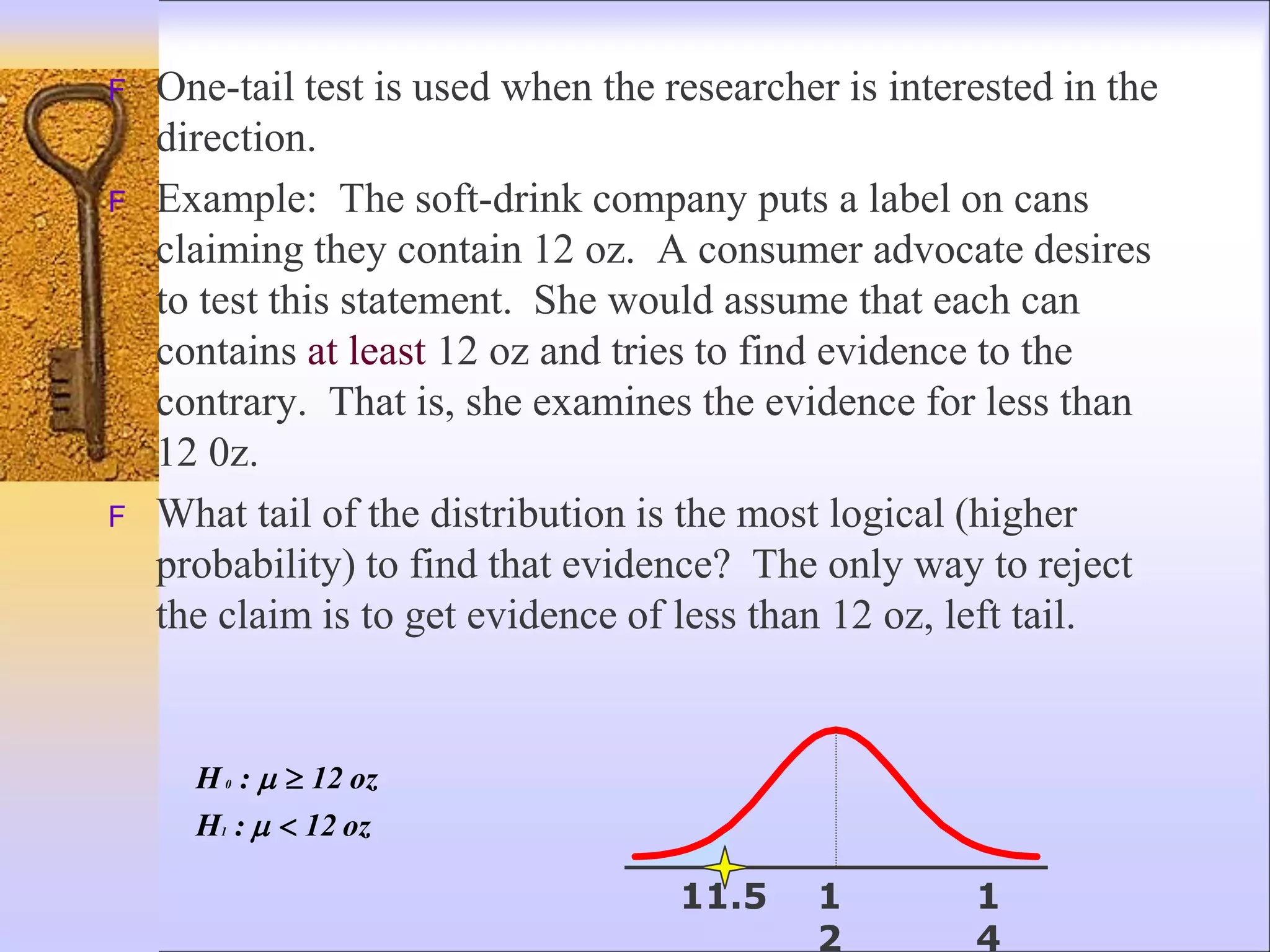 F One-tail test is used when the researcher is interested in the
direction.
F Example: The soft-drink company puts a label on cans
claiming they contain 12 oz. A consumer advocate desires
to test this statement. She would assume that each can
contains at least 12 oz and tries to find evidence to the
contrary. That is, she examines the evidence for less than
12 0z.
F What tail of the distribution is the most logical (higher
probability) to find that evidence? The only way to reject
the claim is to get evidence of less than 12 oz, left tail.
oz
12
:
H
oz
12
:
H
1
0





1
2
1
4
11.5
 