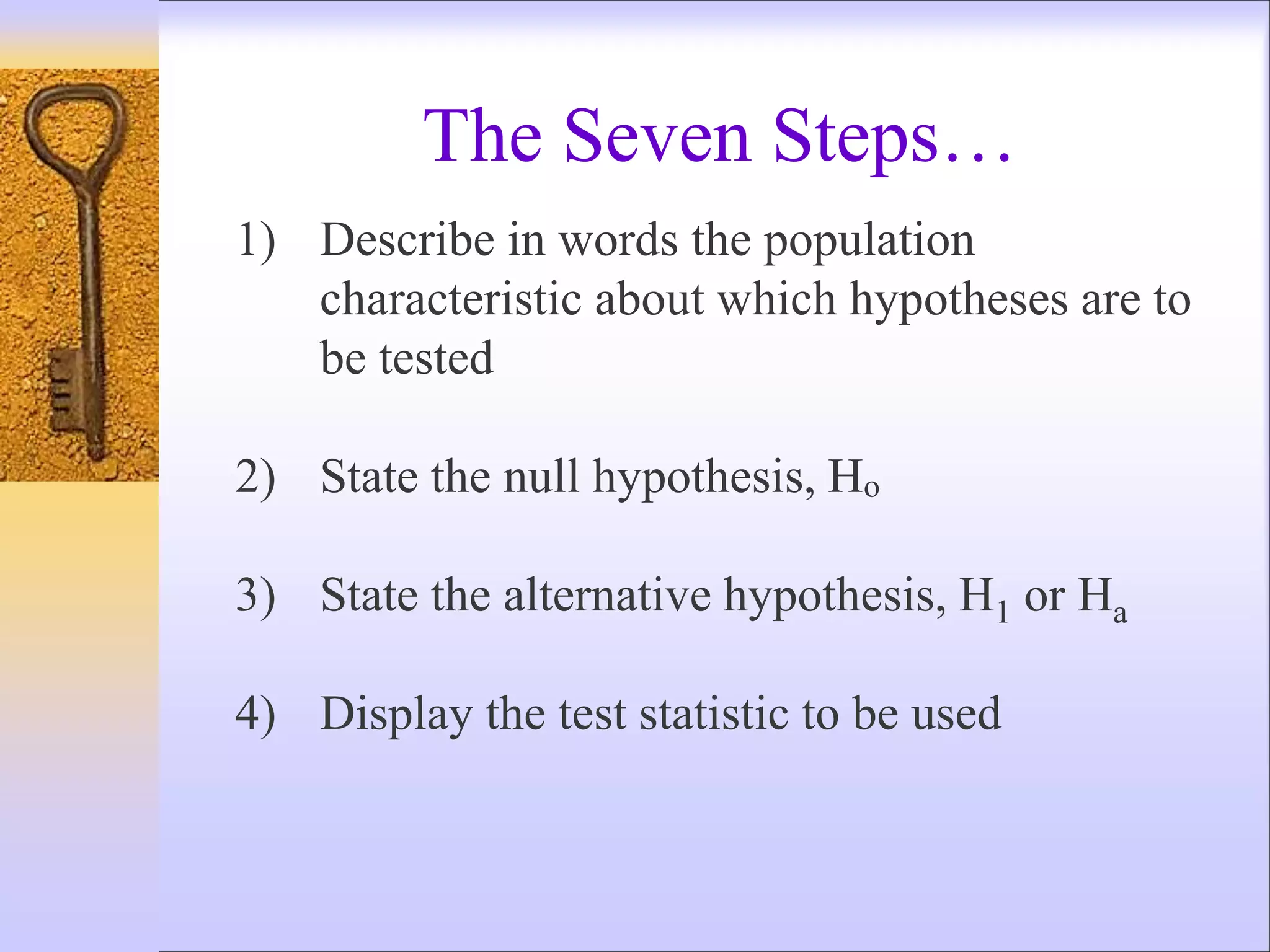 1) Describe in words the population
characteristic about which hypotheses are to
be tested
2) State the null hypothesis, Ho
3) State the alternative hypothesis, H1 or Ha
4) Display the test statistic to be used
The Seven Steps…
 