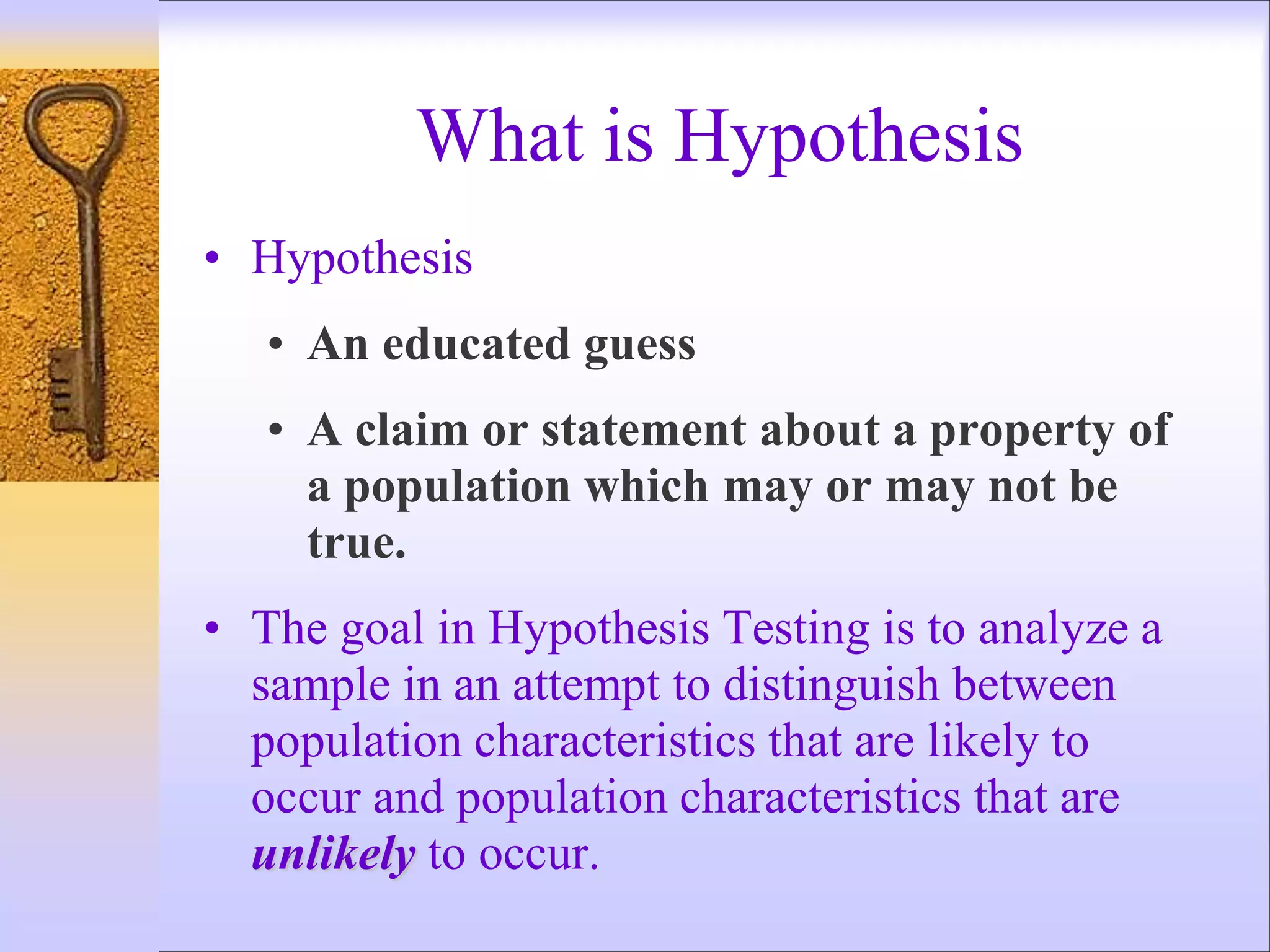 What is Hypothesis
• Hypothesis
• An educated guess
• A claim or statement about a property of
a population which may or may not be
true.
• The goal in Hypothesis Testing is to analyze a
sample in an attempt to distinguish between
population characteristics that are likely to
occur and population characteristics that are
unlikely to occur.
 