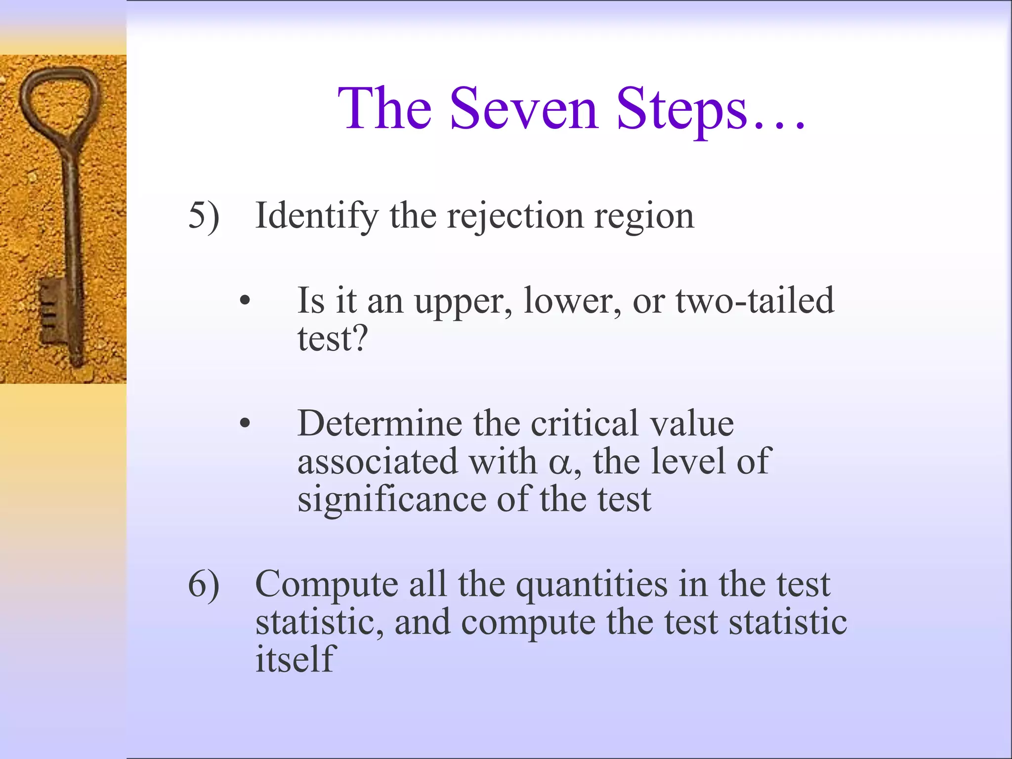 5) Identify the rejection region
• Is it an upper, lower, or two-tailed
test?
• Determine the critical value
associated with , the level of
significance of the test
6) Compute all the quantities in the test
statistic, and compute the test statistic
itself
The Seven Steps…
 