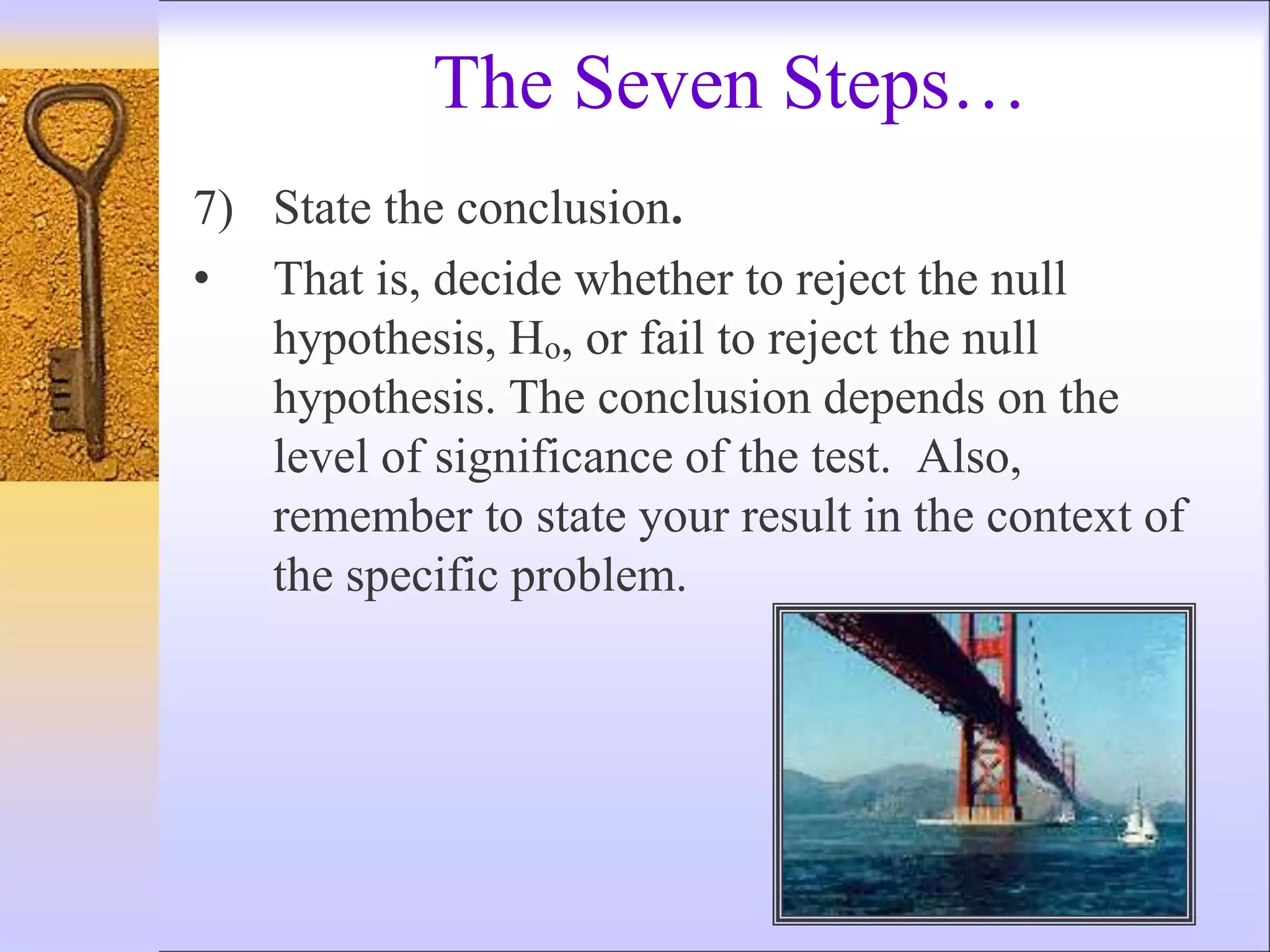 The Seven Steps…
7) State the conclusion.
• That is, decide whether to reject the null
hypothesis, Ho, or fail to reject the null
hypothesis. The conclusion depends on the
level of significance of the test. Also,
remember to state your result in the context of
the specific problem.
 