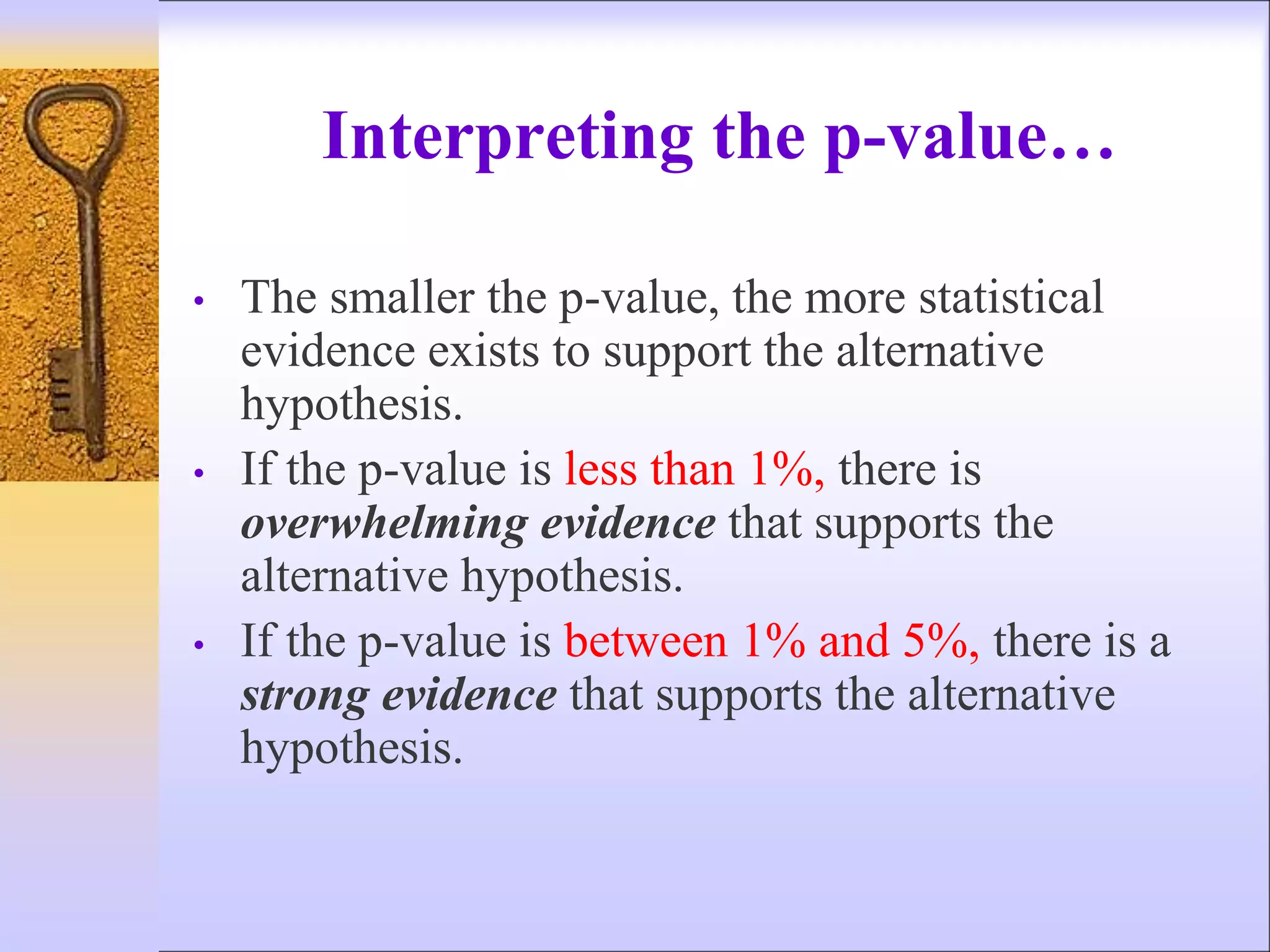 Interpreting the p-value…
• The smaller the p-value, the more statistical
evidence exists to support the alternative
hypothesis.
• If the p-value is less than 1%, there is
overwhelming evidence that supports the
alternative hypothesis.
• If the p-value is between 1% and 5%, there is a
strong evidence that supports the alternative
hypothesis.
 