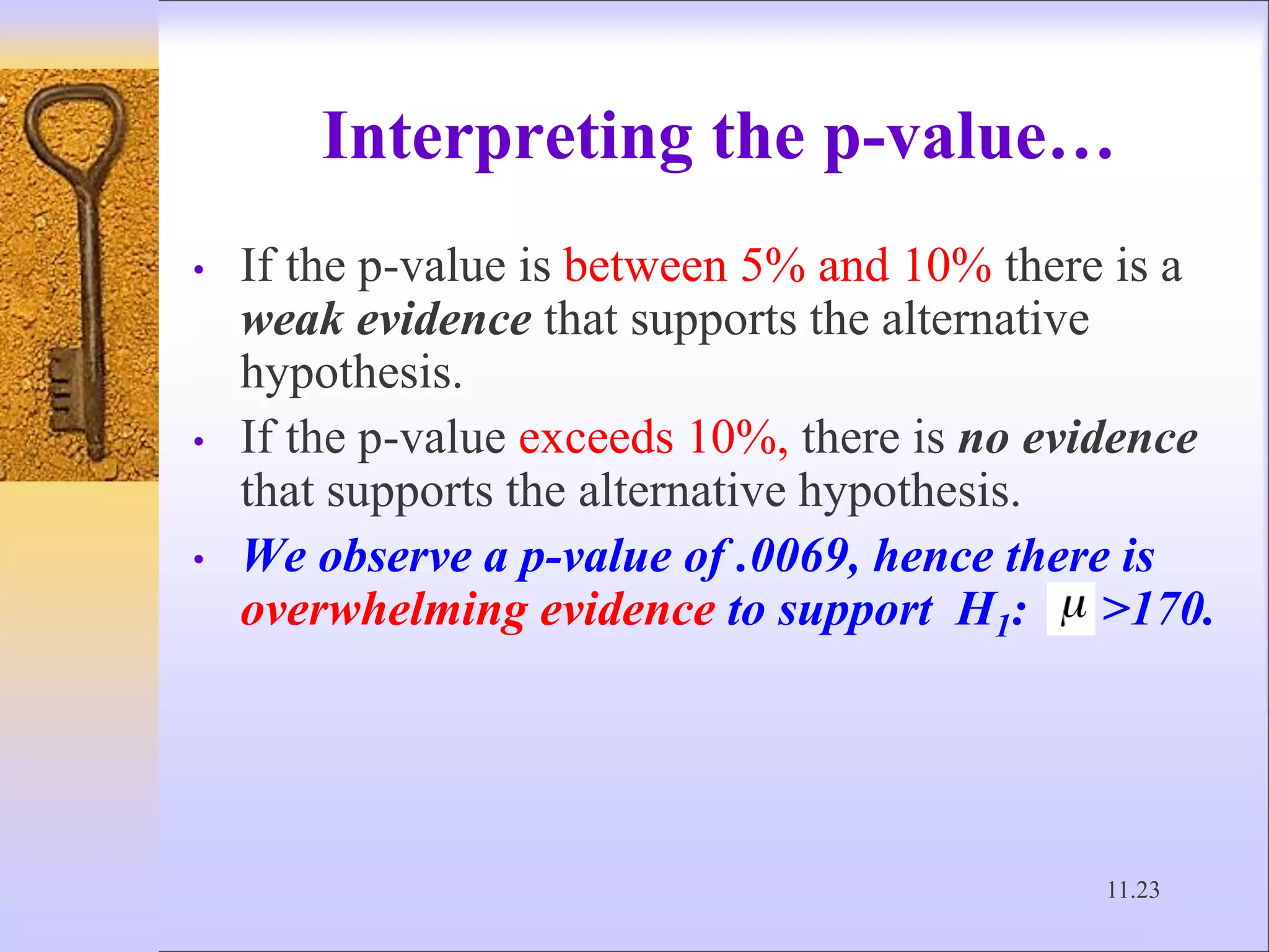 11.23
Interpreting the p-value…
• If the p-value is between 5% and 10% there is a
weak evidence that supports the alternative
hypothesis.
• If the p-value exceeds 10%, there is no evidence
that supports the alternative hypothesis.
• We observe a p-value of .0069, hence there is
overwhelming evidence to support H1: >170.
 