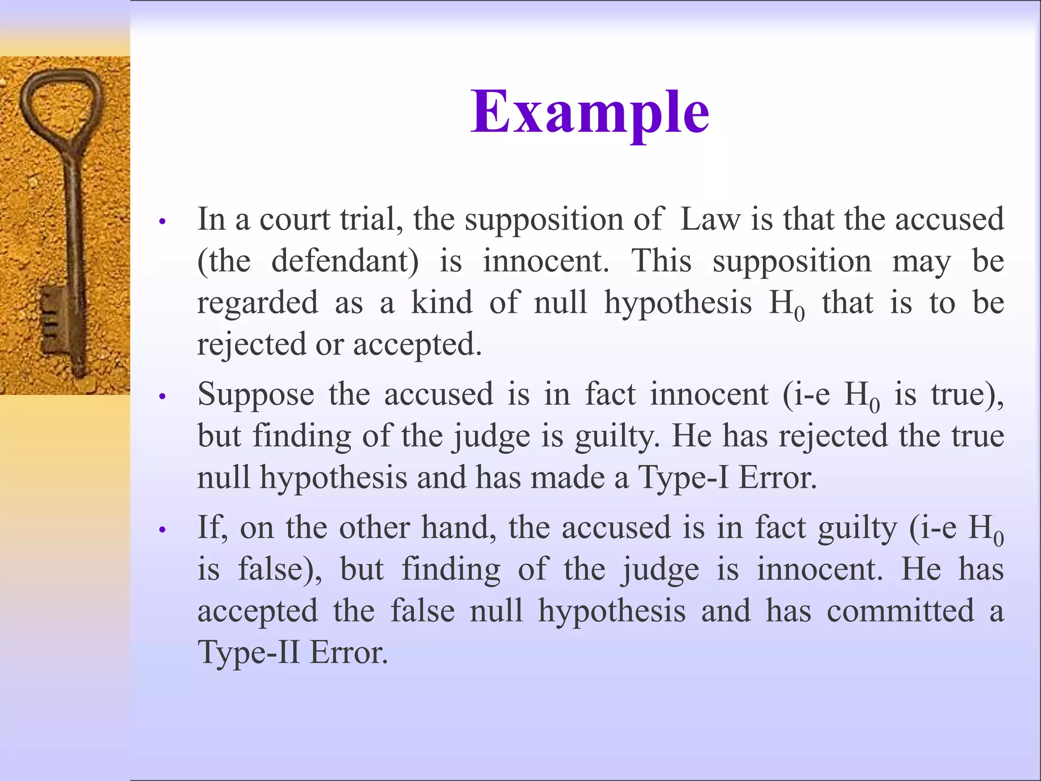 Example
• In a court trial, the supposition of Law is that the accused
(the defendant) is innocent. This supposition may be
regarded as a kind of null hypothesis H0 that is to be
rejected or accepted.
• Suppose the accused is in fact innocent (i-e H0 is true),
but finding of the judge is guilty. He has rejected the true
null hypothesis and has made a Type-I Error.
• If, on the other hand, the accused is in fact guilty (i-e H0
is false), but finding of the judge is innocent. He has
accepted the false null hypothesis and has committed a
Type-II Error.
 