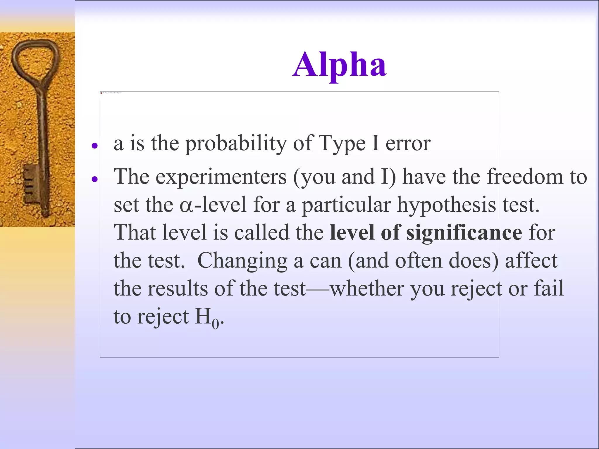 Alpha
 a is the probability of Type I error
 The experimenters (you and I) have the freedom to
set the -level for a particular hypothesis test.
That level is called the level of significance for
the test. Changing a can (and often does) affect
the results of the test—whether you reject or fail
to reject H0.
 