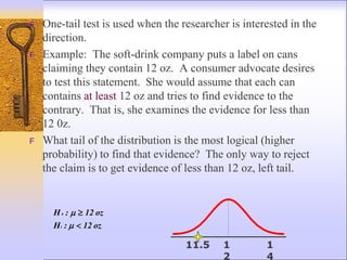 F One-tail test is used when the researcher is interested in the
direction.
F Example: The soft-drink company puts a label on cans
claiming they contain 12 oz. A consumer advocate desires
to test this statement. She would assume that each can
contains at least 12 oz and tries to find evidence to the
contrary. That is, she examines the evidence for less than
12 0z.
F What tail of the distribution is the most logical (higher
probability) to find that evidence? The only way to reject
the claim is to get evidence of less than 12 oz, left tail.
oz
12
:
H
oz
12
:
H
1
0





1
2
1
4
11.5
 
