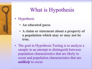 What is Hypothesis
• Hypothesis
• An educated guess
• A claim or statement about a property of
a population which may or may not be
true.
• The goal in Hypothesis Testing is to analyze a
sample in an attempt to distinguish between
population characteristics that are likely to
occur and population characteristics that are
unlikely to occur.
 