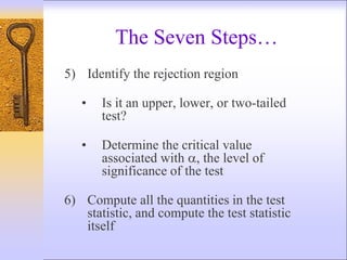 5) Identify the rejection region
• Is it an upper, lower, or two-tailed
test?
• Determine the critical value
associated with , the level of
significance of the test
6) Compute all the quantities in the test
statistic, and compute the test statistic
itself
The Seven Steps…
 