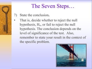 The Seven Steps…
7) State the conclusion.
• That is, decide whether to reject the null
hypothesis, Ho, or fail to reject the null
hypothesis. The conclusion depends on the
level of significance of the test. Also,
remember to state your result in the context of
the specific problem.
 