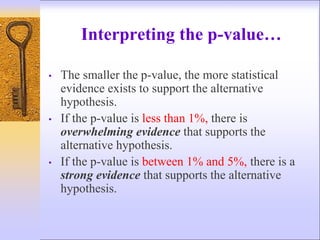 Interpreting the p-value…
• The smaller the p-value, the more statistical
evidence exists to support the alternative
hypothesis.
• If the p-value is less than 1%, there is
overwhelming evidence that supports the
alternative hypothesis.
• If the p-value is between 1% and 5%, there is a
strong evidence that supports the alternative
hypothesis.
 