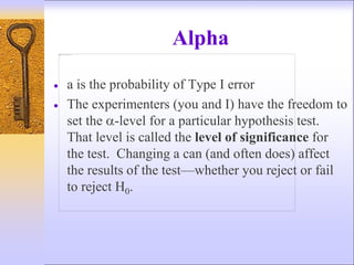 Alpha
 a is the probability of Type I error
 The experimenters (you and I) have the freedom to
set the -level for a particular hypothesis test.
That level is called the level of significance for
the test. Changing a can (and often does) affect
the results of the test—whether you reject or fail
to reject H0.
 