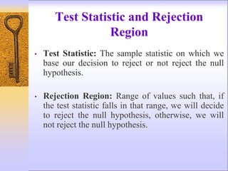 Test Statistic and Rejection
Region
• Test Statistic: The sample statistic on which we
base our decision to reject or not reject the null
hypothesis.
• Rejection Region: Range of values such that, if
the test statistic falls in that range, we will decide
to reject the null hypothesis, otherwise, we will
not reject the null hypothesis.
 