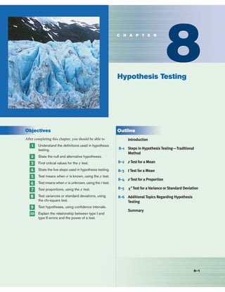 Objectives
After completing this chapter, you should be able to
1 Understand the deﬁnitions used in hypothesis
testing.
2 State the null and alternative hypotheses.
3 Find critical values for the z test.
4 State the ﬁve steps used in hypothesis testing.
5 Test means when s is known, using the z test.
6 Test means when s is unknown, using the t test.
7 Test proportions, using the z test.
8 Test variances or standard deviations, using
the chi-square test.
9 Test hypotheses, using conﬁdence intervals.
10 Explain the relationship between type I and
type II errors and the power of a test.
Outline
Introduction
8–1 Steps in Hypothesis Testing—Traditional
Method
8–2 z Test for a Mean
8–3 t Test for a Mean
8–4 z Test for a Proportion
8–5 X2
Test for a Variance or Standard Deviation
8–6 Additional Topics Regarding Hypothesis
Testing
Summary
8–1
8
8
Hypothesis Testing
C H A P T E R
 