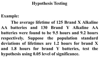 Hypothesis Testing
Example:
The average lifetime of 125 Brand X Alkaline
AA batteries and 130 Brand Y Alkaline AA
batteries were found to be 9.5 hours and 9.2 hours
respectively. Suppose the population standard
deviations of lifetimes are 1.2 hours for brand X
and 1.8 hours for brand Y batteries, test the
hypothesis using 0.05 level of significance.
 