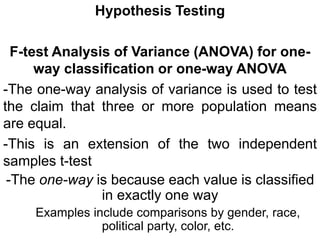 Hypothesis Testing
F-test Analysis of Variance (ANOVA) for one-
way classification or one-way ANOVA
-The one-way analysis of variance is used to test
the claim that three or more population means
are equal.
-This is an extension of the two independent
samples t-test
-The one-way is because each value is classified
in exactly one way
Examples include comparisons by gender, race,
political party, color, etc.
 