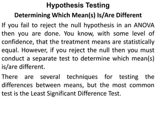 Hypothesis Testing
Determining Which Mean(s) Is/Are Different
If you fail to reject the null hypothesis in an ANOVA
then you are done. You know, with some level of
confidence, that the treatment means are statistically
equal. However, if you reject the null then you must
conduct a separate test to determine which mean(s)
is/are different.
There are several techniques for testing the
differences between means, but the most common
test is the Least Significant Difference Test.
 