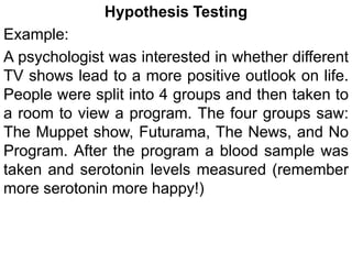 Hypothesis Testing
Example:
A psychologist was interested in whether different
TV shows lead to a more positive outlook on life.
People were split into 4 groups and then taken to
a room to view a program. The four groups saw:
The Muppet show, Futurama, The News, and No
Program. After the program a blood sample was
taken and serotonin levels measured (remember
more serotonin more happy!)
 