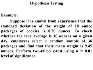 Hypothesis Testing
Example:
Suppose it is known from experience that the
standard deviation of the weight of 10 ounce
packages of cookies is 0.20 ounces. To check
whether the true average is 10 ounces on a given
day, employees select a random sample of 36
packages and find that their mean weight is 9.45
ounces. Perform two-tailed z-test using α = 0.01
level of significance.
 