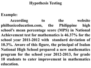 Hypothesis Testing
Example:
According to the website
philbasiceducation.com, the Philippine high
school’s mean percentage score (MPS) in National
Achievement test for mathematics is 46.37% for the
school year 2011-2012 with standard deviation of
10.3%. Aware of this figure, the principal of Isulan
National High School prepared a new mathematics
program for the school year 2012-2013, for grade
10 students to cater improvement in mathematics
education.
 
