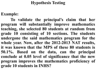 Hypothesis Testing
Example:
To validate the principal’s claim that her
program will substantially improve mathematics
teaching, she selected 80 students at random from
grade 10 consisting of 10 sections. The students
undergone the said mathematics program for the
whole year. Now, after the 2012-2013 NAT results,
it was known that the MPS of these 80 students is
50.1%. Based on the data, can the principal
conclude at 0.05 level of significance that the new
program improves the mathematics proficiency of
grade 10 students in INHS?
 