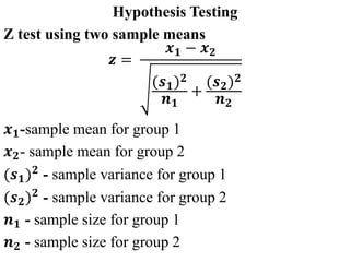 Hypothesis Testing
Z test using two sample means
𝒛 =
𝒙𝟏 − 𝒙𝟐
(𝒔𝟏)𝟐
𝒏𝟏
+
(𝒔𝟐)𝟐
𝒏𝟐
𝒙𝟏-sample mean for group 1
𝒙𝟐- sample mean for group 2
(𝒔𝟏)𝟐
- sample variance for group 1
(𝒔𝟐)𝟐
- sample variance for group 2
𝒏𝟏 - sample size for group 1
𝒏𝟐 - sample size for group 2
 