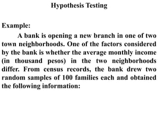 Hypothesis Testing
Example:
A bank is opening a new branch in one of two
town neighborhoods. One of the factors considered
by the bank is whether the average monthly income
(in thousand pesos) in the two neighborhoods
differ. From census records, the bank drew two
random samples of 100 families each and obtained
the following information:
 