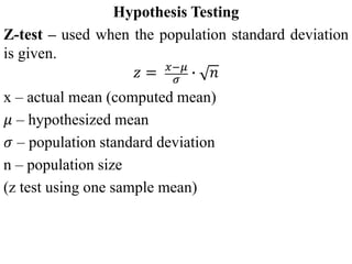 Hypothesis Testing
Z-test – used when the population standard deviation
is given.
𝑧 = 𝑥−𝜇
𝜎
∙ 𝑛
x – actual mean (computed mean)
𝜇 – hypothesized mean
𝜎 – population standard deviation
n – population size
(z test using one sample mean)
 