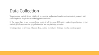 Data Collection
To prove our statistical test validity, it is essential and critical to check the data and proceed with
sampling them to get the correct hypothesis results.
If the target data is not prepared and ready, it will become difficult to make the predictions or the
statistical inference on the population that we are planning to make.
It is important to prepare efficient data, so that hypothesis findings can be easy to predict
 