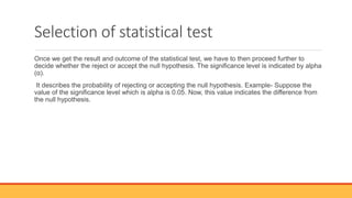 Selection of statistical test
Once we get the result and outcome of the statistical test, we have to then proceed further to
decide whether the reject or accept the null hypothesis. The significance level is indicated by alpha
(α).
It describes the probability of rejecting or accepting the null hypothesis. Example- Suppose the
value of the significance level which is alpha is 0.05. Now, this value indicates the difference from
the null hypothesis.
 