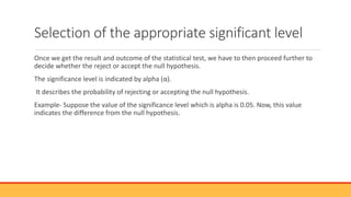 Selection of the appropriate significant level
Once we get the result and outcome of the statistical test, we have to then proceed further to
decide whether the reject or accept the null hypothesis.
The significance level is indicated by alpha (α).
It describes the probability of rejecting or accepting the null hypothesis.
Example- Suppose the value of the significance level which is alpha is 0.05. Now, this value
indicates the difference from the null hypothesis.
 