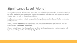 Significance Level (Alpha)
The significance level, also known as alpha or α, is an evidentiary standard that researchers set before
the study. It specifies how strongly the sample evidence must contradict the null hypothesis before
you can reject the null for the entire population.
In a hypothesis test, the p value is compared to the significance level to decide whether to reject the
null hypothesis.
If the p value is higher than the significance level, the null hypothesis is not disproved, and the
results are not statistically significant.
If the p value is lower than the significance level, the results are interpreted as disproving the null
hypothesis and reported as statistically significant.
 