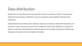 Data distribution
Distributions are considered to be any population that has a scattering of data. It’s important to
determine the population’s distribution so we can apply the correct statistical methods when
analyzing it.
Data distributions are widely used in statistics. Suppose an engineer collects 500 data points on a
shop floor. It does not give any value to the management unless they categorize or organize the
data in a useful way. Data distribution methods organize the raw data into graphical methods like
histograms, box plots and provide helpful information.
 