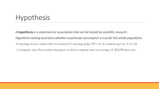 Hypothesis
A hypothesis is a statement or assumption that can be tested by scientific research.
Hypothesis testing ascertains whether a particular assumption is true for the whole population.
A tutoring service claims that its method of tutoring helps 90% of its students get an A or a B.
A company says that women managers in their company earn an average of $60,000 per year.
 