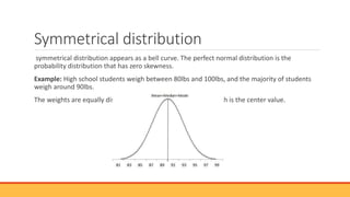 Symmetrical distribution
symmetrical distribution appears as a bell curve. The perfect normal distribution is the
probability distribution that has zero skewness.
Example: High school students weigh between 80lbs and 100lbs, and the majority of students
weigh around 90lbs.
The weights are equally distributed on both sides of 90 lbs, which is the center value.
 