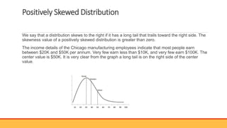 Positively Skewed Distribution
We say that a distribution skews to the right if it has a long tail that trails toward the right side. The
skewness value of a positively skewed distribution is greater than zero.
The income details of the Chicago manufacturing employees indicate that most people earn
between $20K and $50K per annum. Very few earn less than $10K, and very few earn $100K. The
center value is $50K. It is very clear from the graph a long tail is on the right side of the center
value.
 