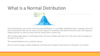 What Is a Normal Distribution
Normal distribution, also known as the Gaussian distribution, is a probability distribution that is symmetric about the
mean, showing that data near the mean are more frequent in occurrence than data far from the mean. The frequency
sharply decreases as values are away from the central value on either side.
The resultant graph appears as bell-shaped where the mean, median, and mode are of the same values and appear at
the peak of the curve.
The normal distribution has several key features
First, its mean (average), median (midpoint), and mode (most frequent observation) are all equal to one another.
 