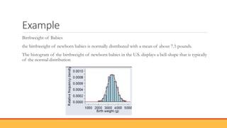 Example
Birthweight of Babies
the birthweight of newborn babies is normally distributed with a mean of about 7.5 pounds.
The histogram of the birthweight of newborn babies in the U.S. displays a bell-shape that is typically
of the normal distribution
 