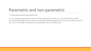 Parametric and non-parametric
Conducting statistical hypothesis tests.
A very common requirement is that the data used must be subject to some distribution, usually
the normal distribution If your data are normally distributed, parametric tests can usually be used, if
they are not normally distributed, non-parametric tests are usually used.
 